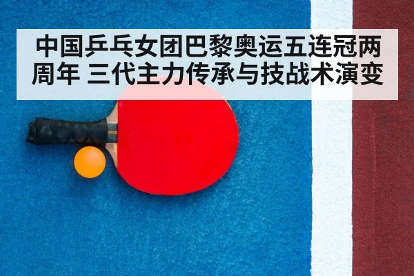 中国乒乓女团巴黎奥运五连冠两周年 三代主力传承与技战术演变