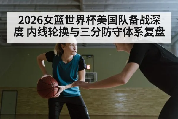 2026女篮世界杯美国队备战深度 内线轮换与三分防守体系复盘