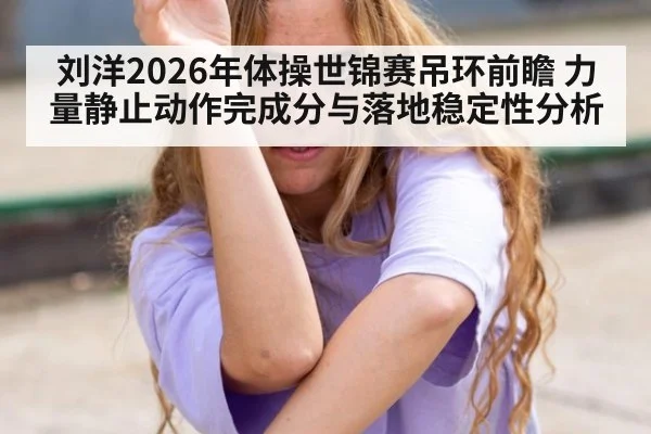 刘洋2026年体操世锦赛吊环前瞻 力量静止动作完成分与落地稳定性分析